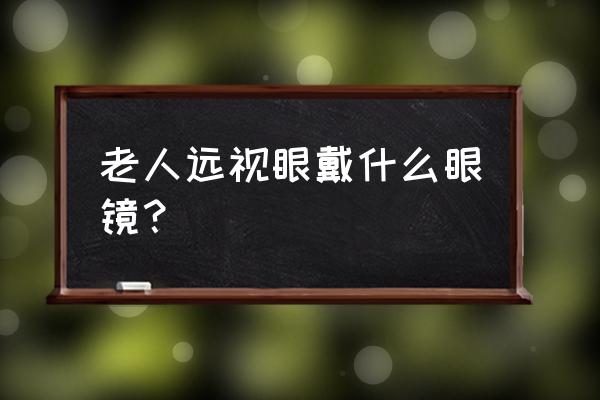 远视眼戴什么眼镜 老人远视眼戴什么眼镜？