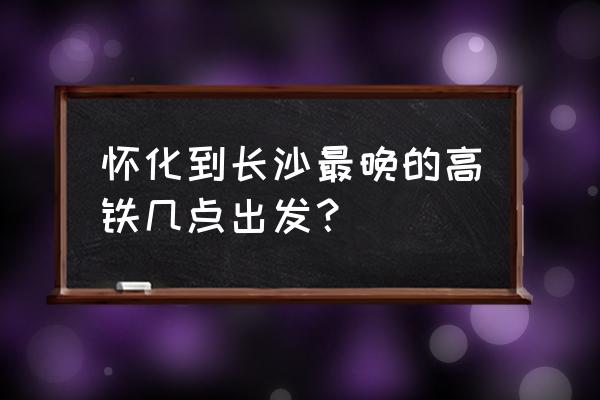 怀化高铁时刻表 怀化到长沙最晚的高铁几点出发？