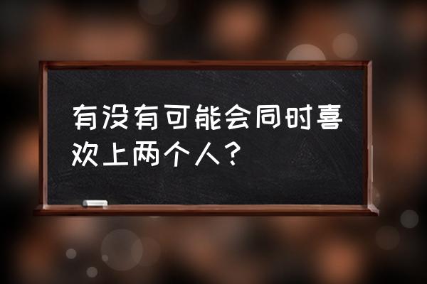 感觉同时喜欢上两个人 有没有可能会同时喜欢上两个人？