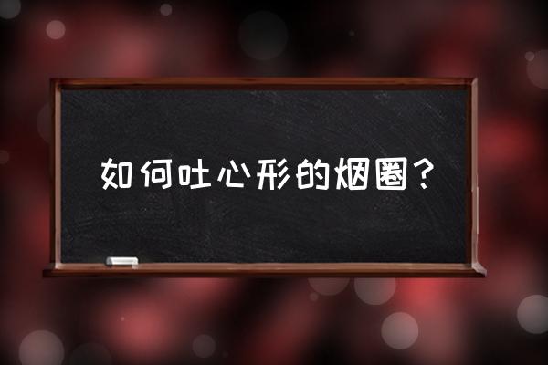 如何花式吐烟圈 如何吐心形的烟圈？