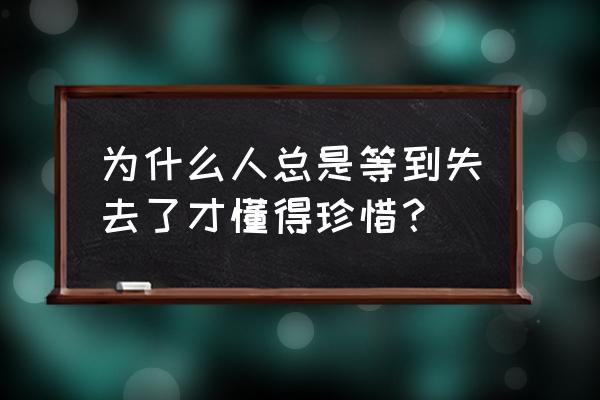 快失去了才懂得珍惜 为什么人总是等到失去了才懂得珍惜？