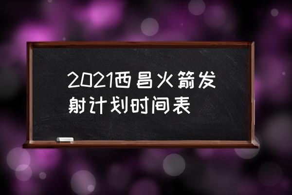 西昌发射中心最近发射时间 2021西昌火箭发射计划时间表