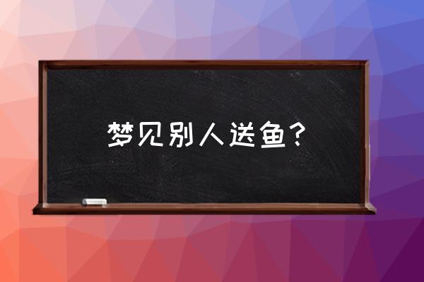 梦见别人捞鱼给自己 梦见别人送鱼？