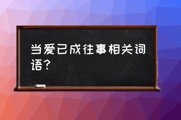 当爱已成往事的词语 当爱已成往事相关词语？