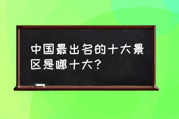 中国十大旅游胜地是指 中国最出名的十大景区是哪十大？