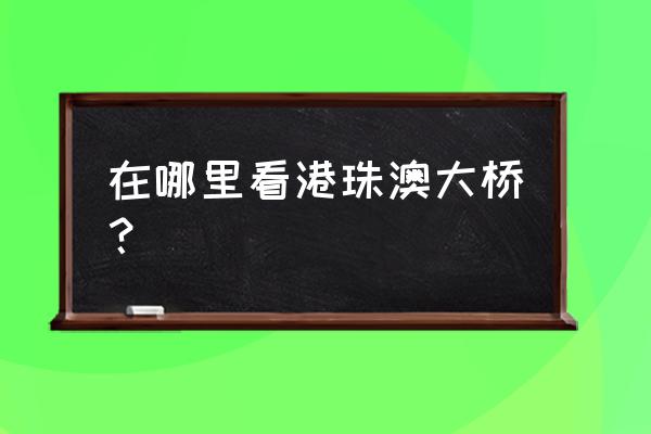 港珠澳大桥通车地点 在哪里看港珠澳大桥？