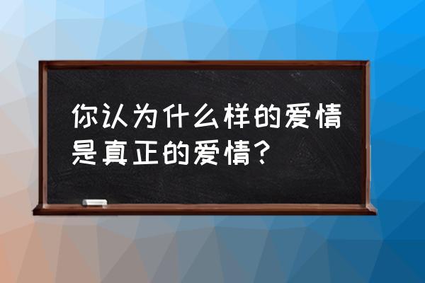 什么样才是真正的爱情 你认为什么样的爱情是真正的爱情？