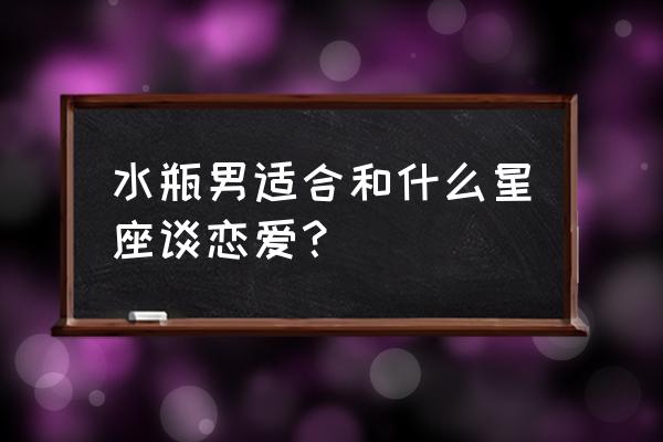 水瓶座男最配的星座是什么 水瓶男适合和什么星座谈恋爱？