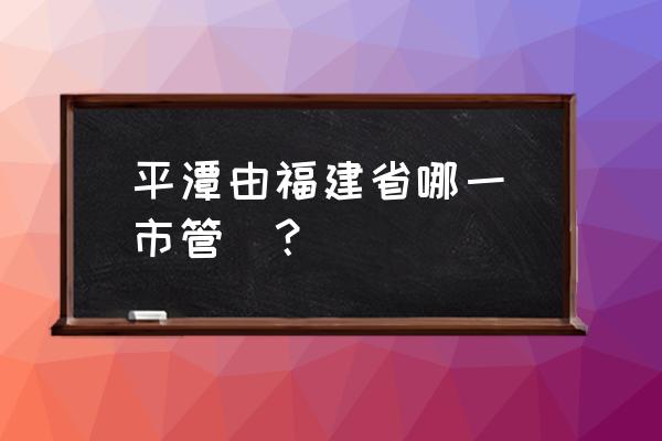 福建平潭属于哪个市 平潭由福建省哪一個市管轄？