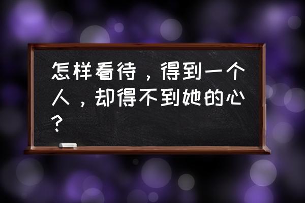 我得到你人却得不到心 怎样看待，得到一个人，却得不到她的心？