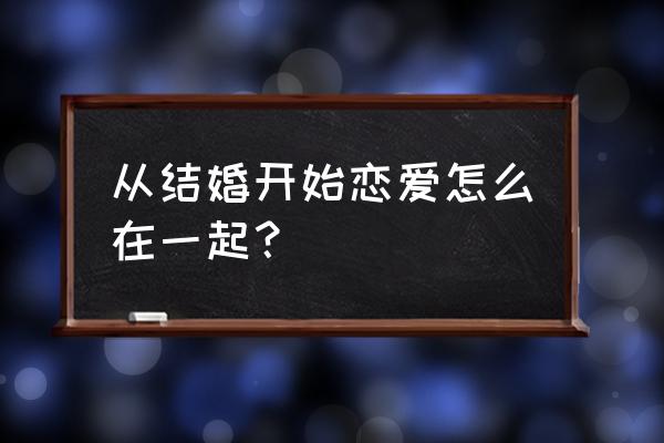 先结婚开始恋爱 从结婚开始恋爱怎么在一起？