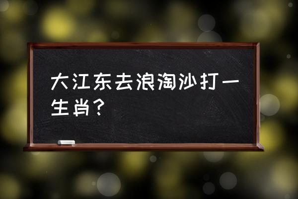 浪淘沙大江东去 大江东去浪淘沙打一生肖？