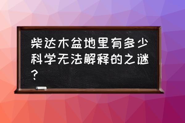 青海外星人遗址是怎么回事 柴达木盆地里有多少科学无法解释的之谜？