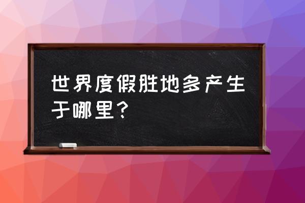 全球度假胜地 世界度假胜地多产生于哪里？