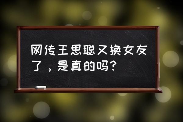 王思聪带新女友 网传王思聪又换女友了，是真的吗？