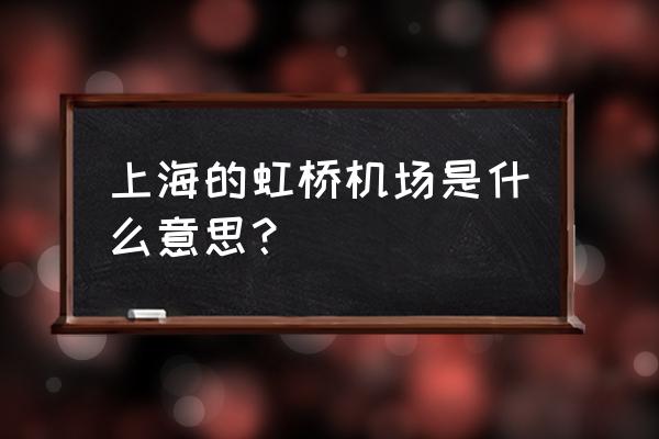 上海虹桥机场 上海的虹桥机场是什么意思？