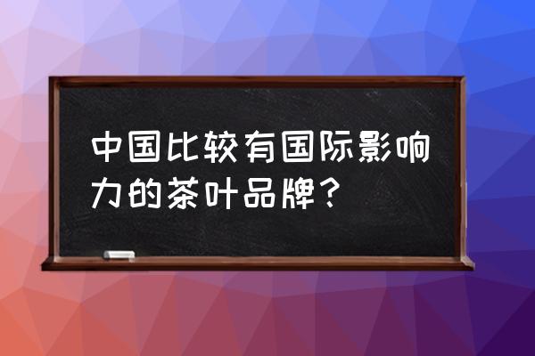 中国十大茶叶品牌企业 中国比较有国际影响力的茶叶品牌？