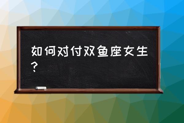 双鱼座的女人作的很 如何对付双鱼座女生？