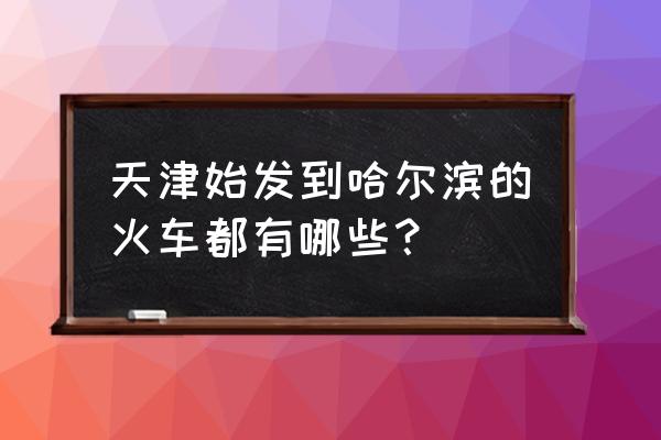 天津到哈尔滨西火车时刻表 天津始发到哈尔滨的火车都有哪些？