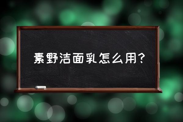 素野护肤品怎么用的步骤 素野洁面乳怎么用？