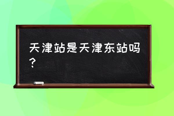 天津站又叫天津东站 天津站是天津东站吗？