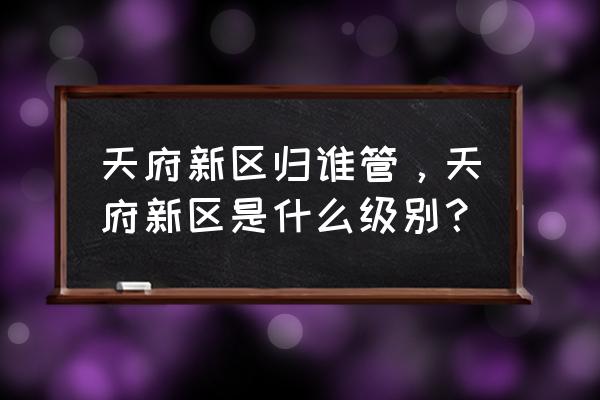 天府新区是什么级别 天府新区归谁管，天府新区是什么级别？