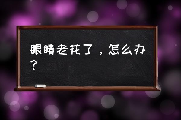 眼睛老花越来越严重怎么办 眼睛老花了，怎么办？