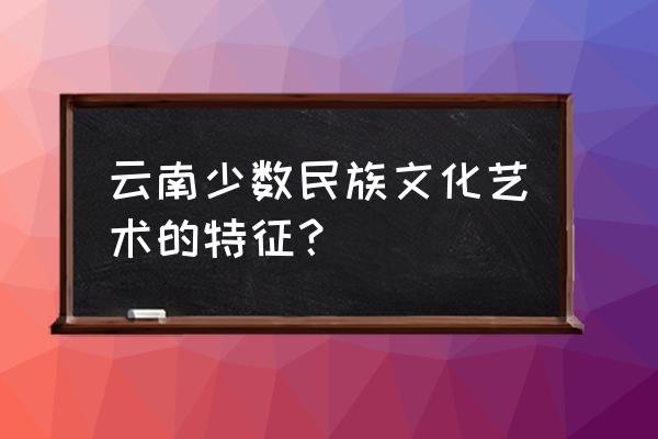 云南少数民族文化 云南少数民族文化艺术的特征？