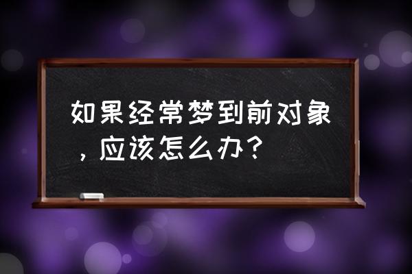 老是梦见前男友时怎么回事 如果经常梦到前对象，应该怎么办？