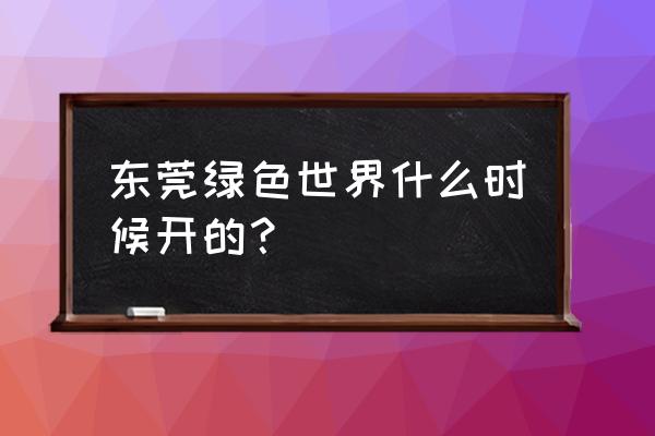 东莞市绿色世界 东莞绿色世界什么时候开的？