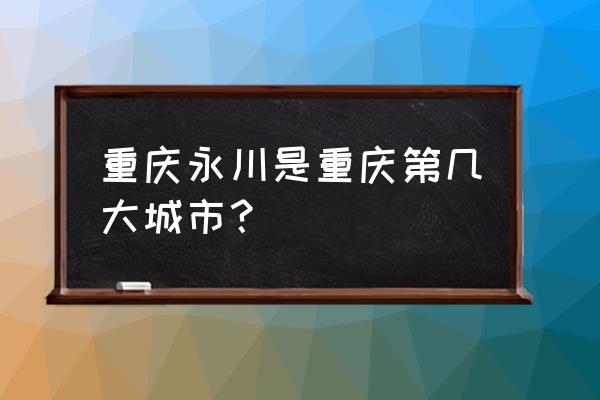 永川是重庆第几大城市 重庆永川是重庆第几大城市？