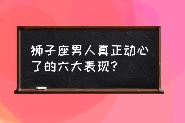 狮子男开始动情的细节 狮子座男人真正动心了的六大表现？