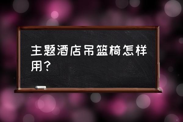 情侣房里面吊椅用法 主题酒店吊篮椅怎样用？