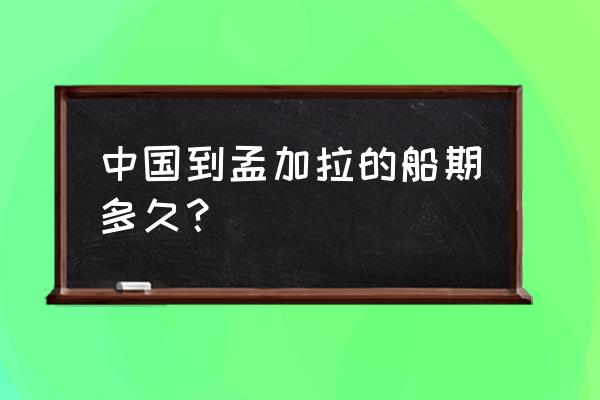 中国在孟加拉的港口 中国到孟加拉的船期多久？