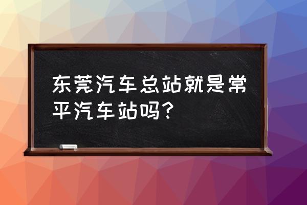 常平里哪个汽车站最近 东莞汽车总站就是常平汽车站吗？