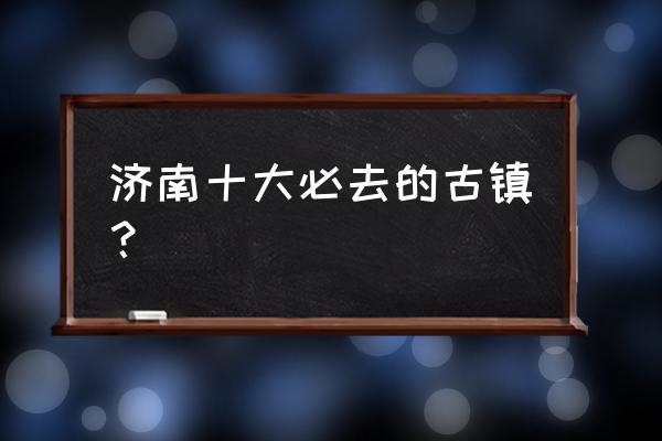 济南的十大旅游景点 济南十大必去的古镇？