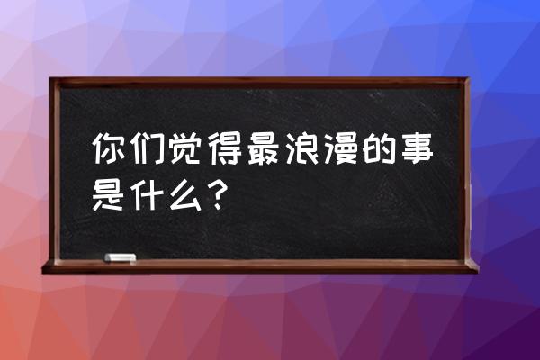 你觉得最浪漫的事情是什么 你们觉得最浪漫的事是什么？