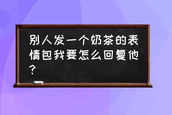 各种奶茶表情包 别人发一个奶茶的表情包我要怎么回复他？