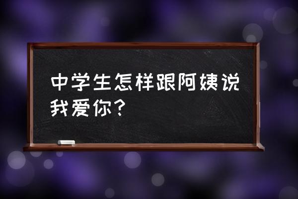 怎么和阿姨大妈表白 中学生怎样跟阿姨说我爱你？