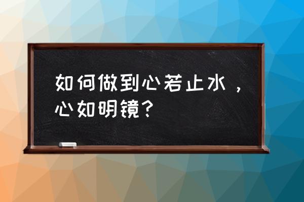 心若明镜 行若止水 如何做到心若止水，心如明镜？