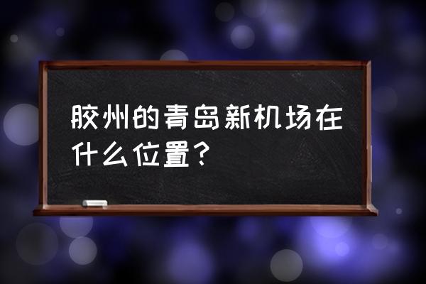 青岛新机场位置 胶州的青岛新机场在什么位置？