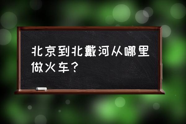 北京到南戴河的火车 北京到北戴河从哪里做火车？