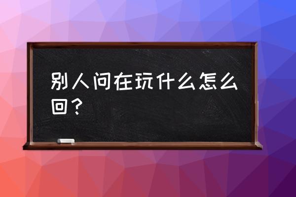 玩啥呢怎么回复 别人问在玩什么怎么回？