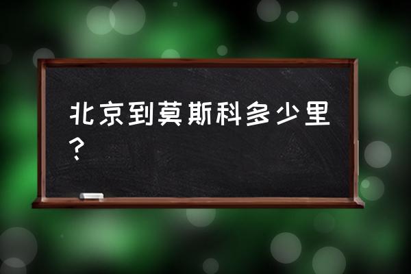 北京到莫斯科多少公里 北京到莫斯科多少里？