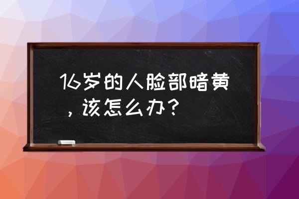 青少年脸色暗黄怎么办 16岁的人脸部暗黄，该怎么办？