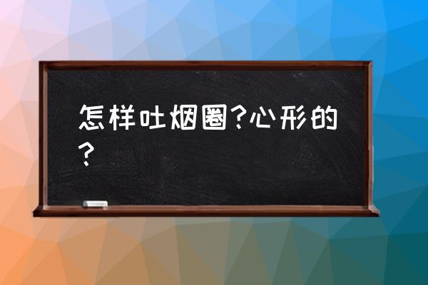 怎样吐烟圈是心形的 怎样吐烟圈?心形的？