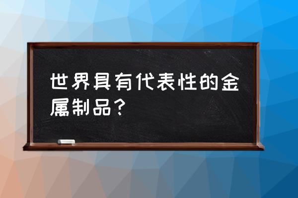 著名金属工艺品 世界具有代表性的金属制品？