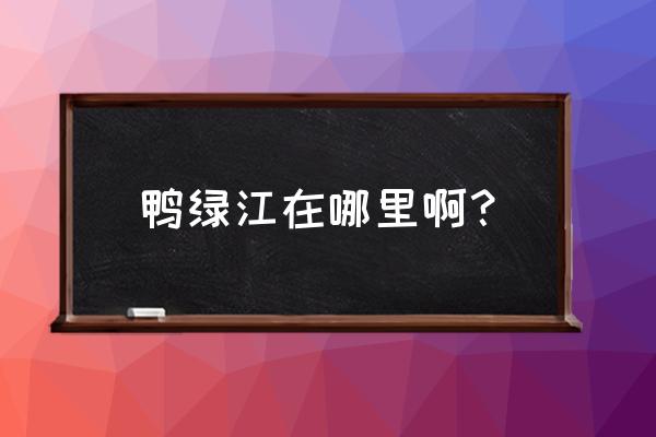 鸭绿江在哪个城市 鸭绿江在哪里啊？