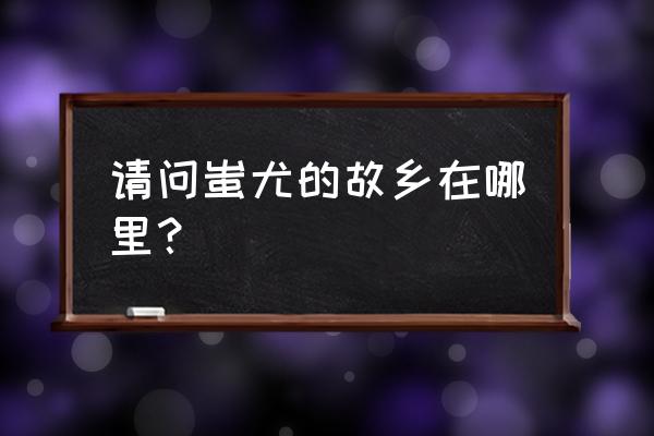 蚩尤的故乡在哪个省 请问蚩尤的故乡在哪里？