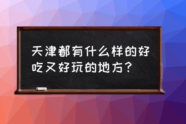 天津有什么好玩的好吃的 天津都有什么样的好吃又好玩的地方？